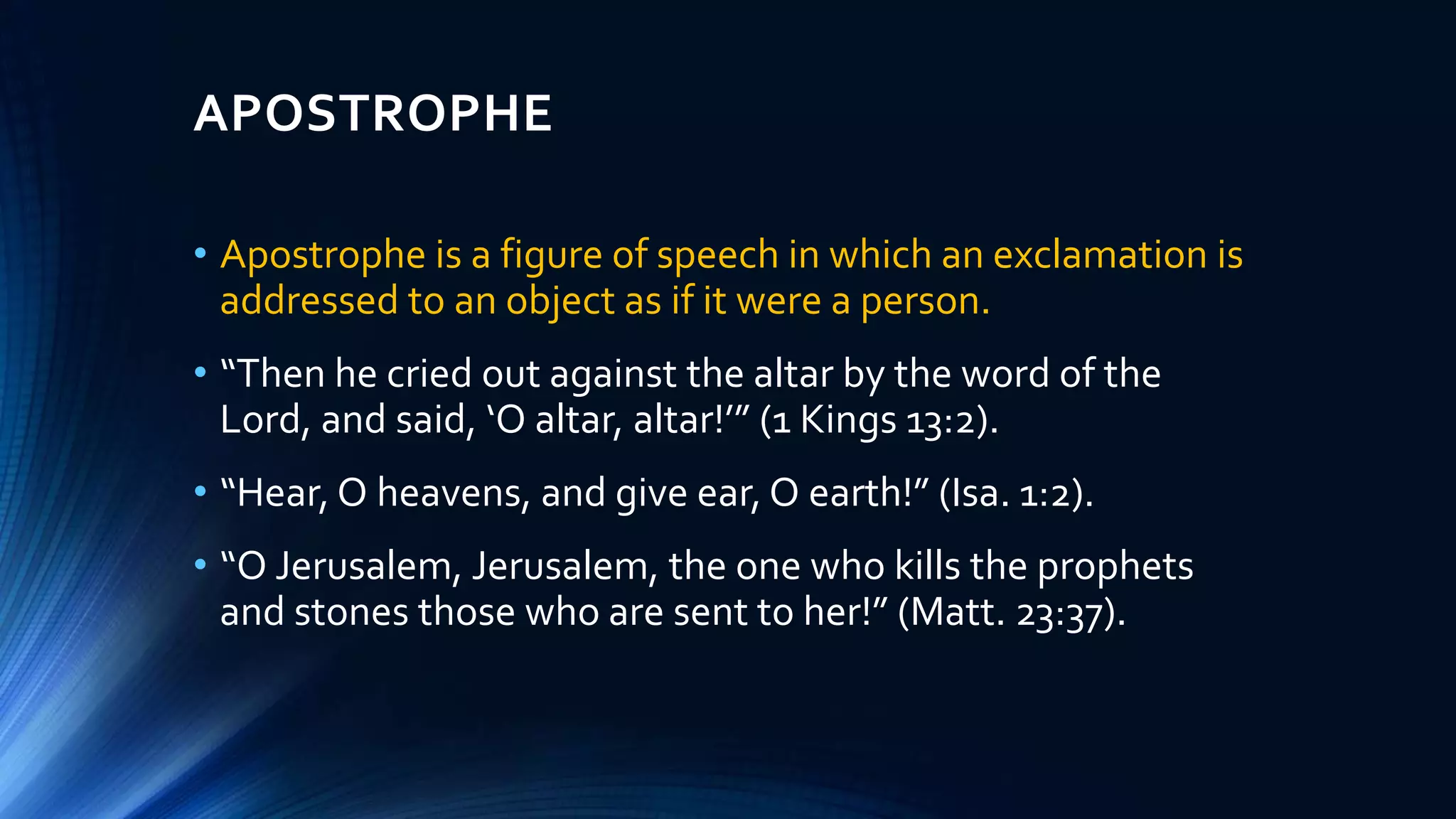 APOSTROPHE
• Apostrophe is a figure of speech in which an exclamation is
addressed to an object as if it were a person.
• “Then he cried out against the altar by the word of the
Lord, and said, ‘O altar, altar!’” (1 Kings 13:2).
• “Hear, O heavens, and give ear, O earth!” (Isa. 1:2).
• “O Jerusalem, Jerusalem, the one who kills the prophets
and stones those who are sent to her!” (Matt. 23:37).
 