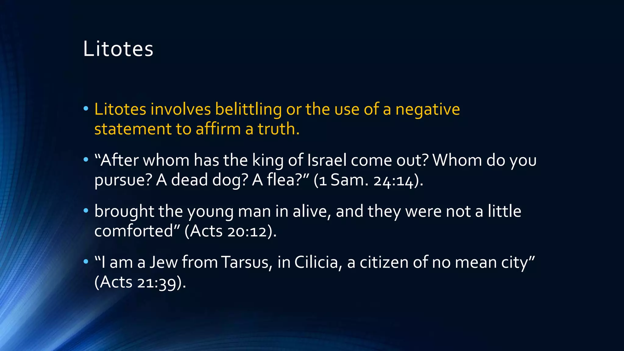Litotes
• Litotes involves belittling or the use of a negative
statement to affirm a truth.
• “After whom has the king of Israel come out?Whom do you
pursue? A dead dog? A flea?” (1 Sam. 24:14).
• brought the young man in alive, and they were not a little
comforted” (Acts 20:12).
• “I am a Jew fromTarsus, in Cilicia, a citizen of no mean city”
(Acts 21:39).
 