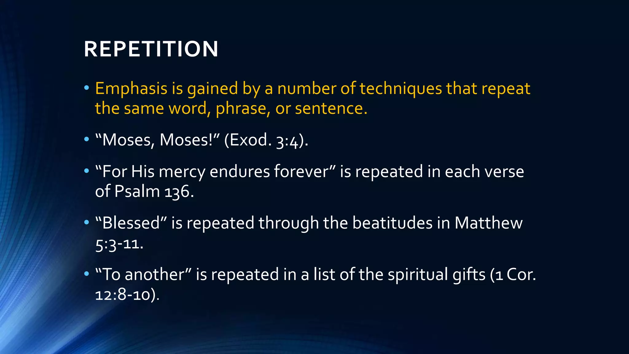 REPETITION
• Emphasis is gained by a number of techniques that repeat
the same word, phrase, or sentence.
• “Moses, Moses!” (Exod. 3:4).
• “For His mercy endures forever” is repeated in each verse
of Psalm 136.
• “Blessed” is repeated through the beatitudes in Matthew
5:3-11.
• “To another” is repeated in a list of the spiritual gifts (1 Cor.
12:8-10).
 