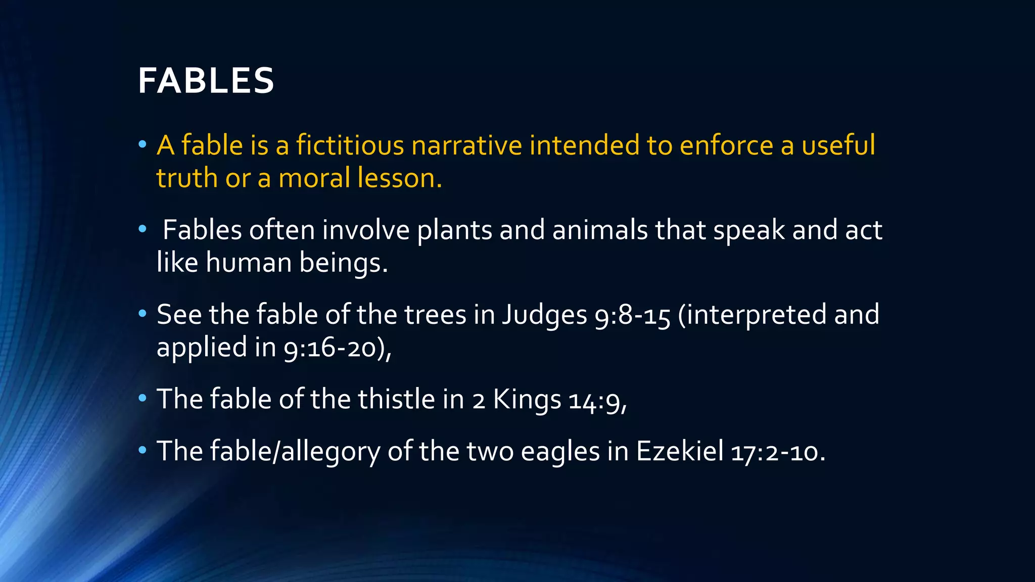 FABLES
• A fable is a fictitious narrative intended to enforce a useful
truth or a moral lesson.
• Fables often involve plants and animals that speak and act
like human beings.
• See the fable of the trees in Judges 9:8-15 (interpreted and
applied in 9:16-20),
• The fable of the thistle in 2 Kings 14:9,
• The fable/allegory of the two eagles in Ezekiel 17:2-10.
 