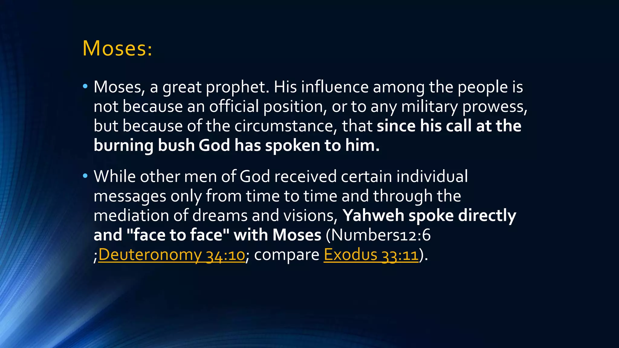 Moses:
• Moses, a great prophet. His influence among the people is
not because an official position, or to any military prowess,
but because of the circumstance, that since his call at the
burning bush God has spoken to him.
• While other men of God received certain individual
messages only from time to time and through the
mediation of dreams and visions, Yahweh spoke directly
and "face to face" with Moses (Numbers12:6
;Deuteronomy 34:10; compare Exodus 33:11).
 