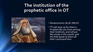 The institution of the
prophetic office in OT
• Deuteronomy 18:18 (NKJV)
• 18 I will raise up for them a
Prophet like you from among
their brethren, and will put
My words in His mouth, and
He shall speak to them all
that I command Him.
 
