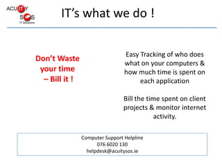 Easy Tracking of who does what on your computers & how much time is spent on each application Bill the time spent on client projects & monitor internet activity. Don’t Waste  your time  – Bill it ! Computer Support Helpline 076 6020 130 helpdesk@acuitysos.ie 
