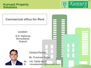 Kunvarji Property
Solutions
Location
M: +91 73838 99337
E: rmrealestate1@kunvarji.com
Mr. Prashant Gajjar
Contact Person
S.G. Highway,
Ahmedabad,
Gujarat.
Commercial office for Rent
 