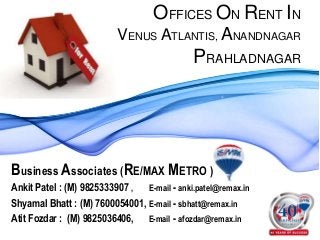 OFFICES ON RENT IN
VENUS ATLANTIS, ANANDNAGAR
PRAHLADNAGAR
Business Associates (RE/MAX METRO )
Ankit Patel : (M) 9825333907 , E-mail - anki.patel@remax.in
Shyamal Bhatt : (M) 7600054001, E-mail - sbhatt@remax.in
Atit Fozdar : (M) 9825036406, E-mail - afozdar@remax.in
 