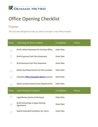 Office Opening Checklist
Purpose
This tool was designed to help you select and open a new office location.




Done     Selecting the New Location                    Completed            Notes

         Draft a Vision Statement for the New Office   Enter Date


         Draft Expenses Cash Flow Statement            Enter Date


         Draft Revenue Cash Flow Statement             Enter Date


         Define Key Requirements for New Location      Enter Date


         Complete Office Evaluation Matrix exercise    Enter Date


         Select Location based on Key Requirements     Enter Date


Done     Submitting the Proposal                       Completed            Notes

         Legal Review (terms of the lease)             Enter Date

         Draft Partnership or Space Sharing
                                                       Enter Date
         Agreement

         Submit Amended Conditions for return          Enter Date
 
