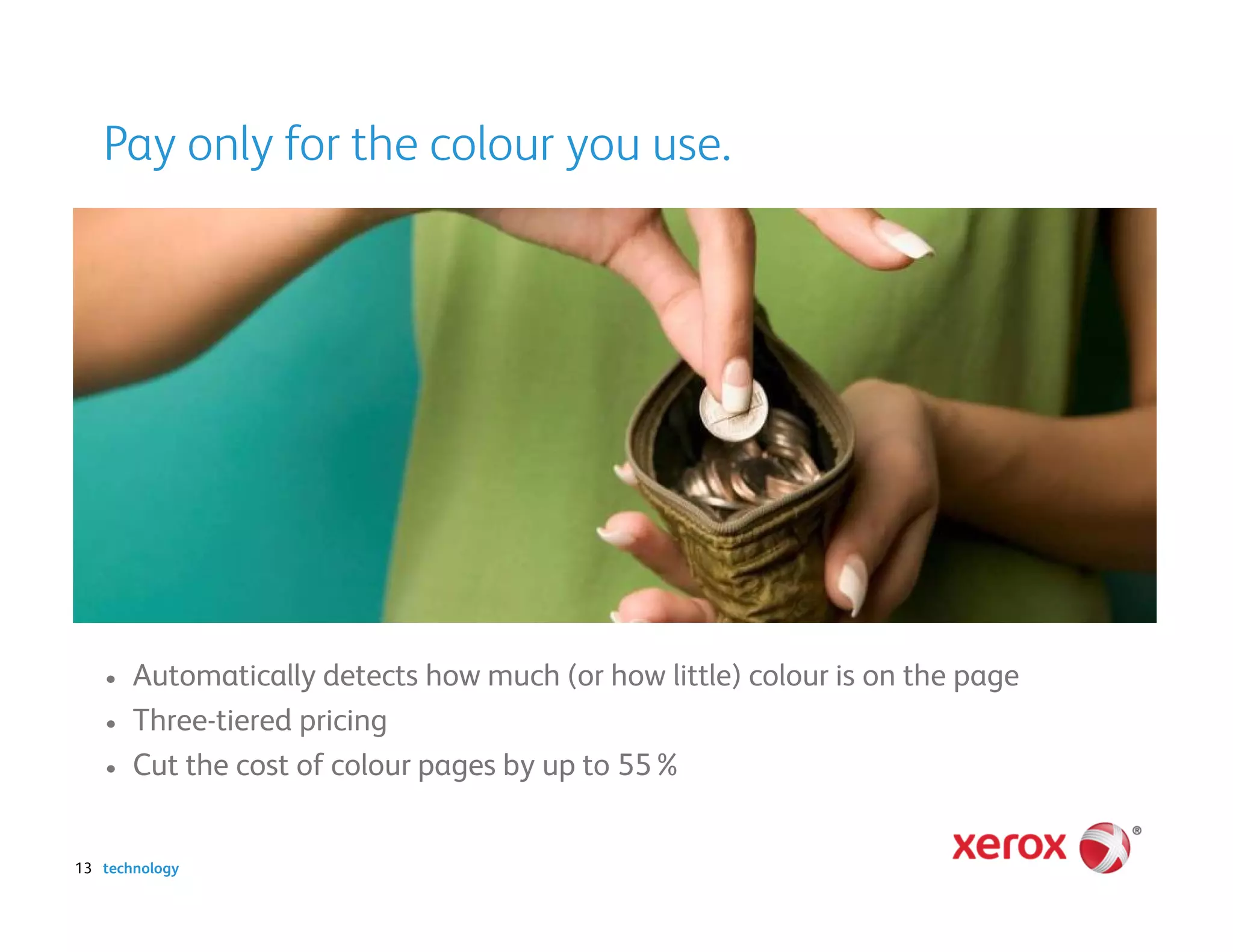 Pay only for the colour you use.




   •   Automatically detects how much (or how little) colour is on the page
   •   Three-tiered pricing
   •   Cut the cost of colour pages by up to 55%


13 technology
 