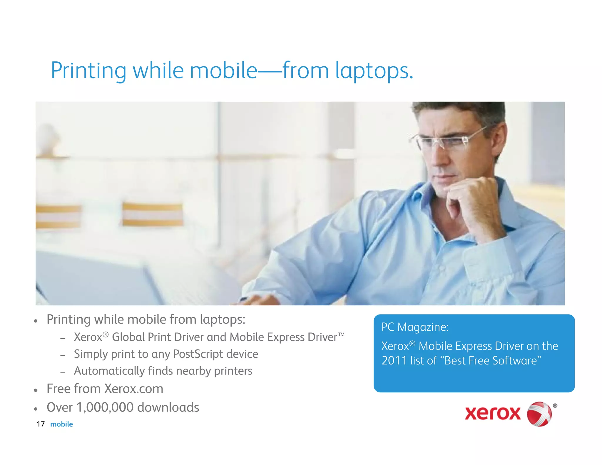 Printing while mobile—from laptops.




•   Printing while mobile from laptops:
                                                                    PC Magazine:
      –     Xerox® Global Print Driver and Mobile Express Driver™
                                                                    Xerox® Mobile Express Driver on the
      –     Simply print to any PostScript device
                                                                    2011 list of “Best Free Software”
      –     Automatically finds nearby printers
•   Free from Xerox.com
•   Over 1,000,000 downloads
17 mobile
 