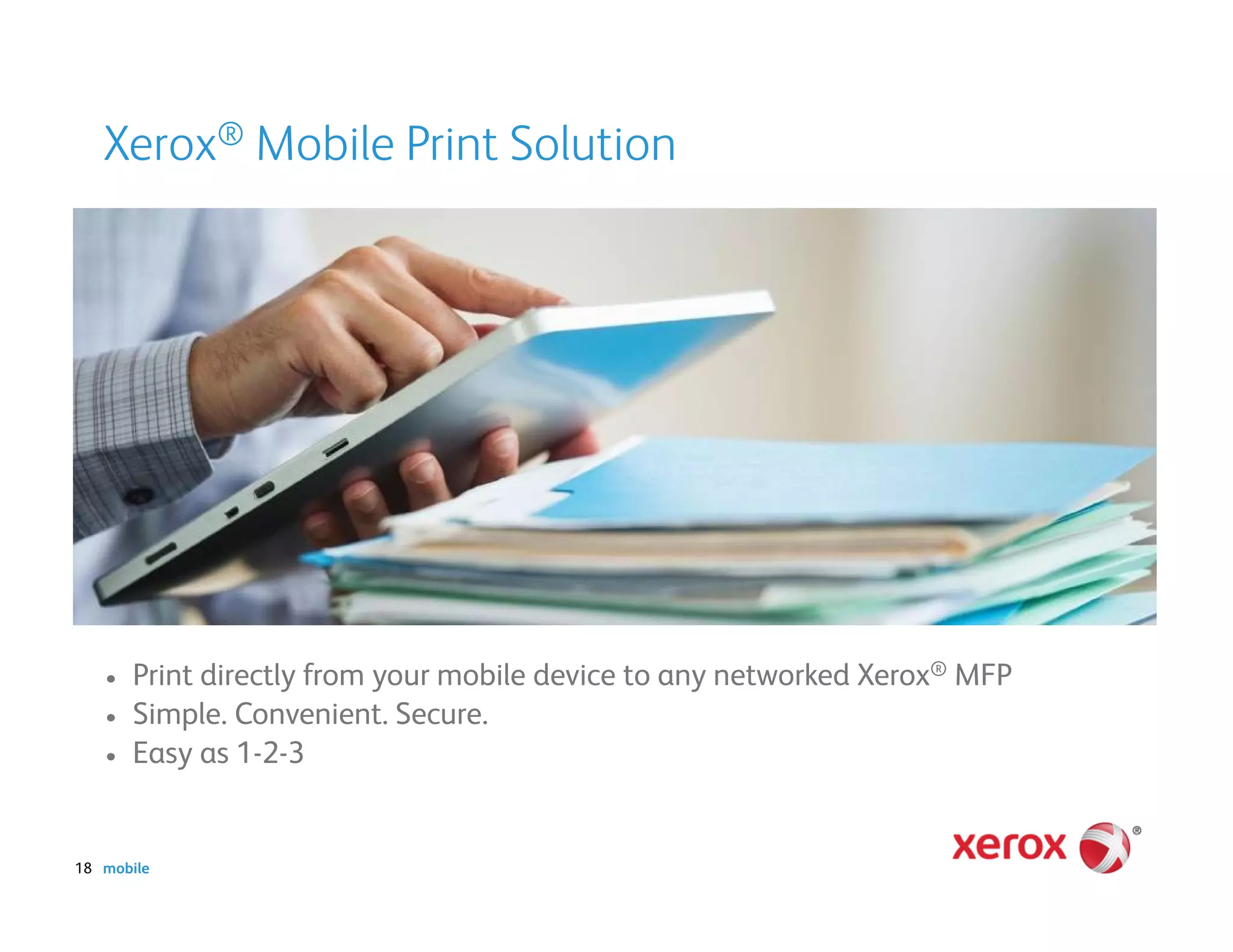 Xerox® Mobile Print Solution




   •   Print directly from your mobile device to any networked Xerox® MFP
   •   Simple. Convenient. Secure.
   •   Easy as 1-2-3


18 mobile
 