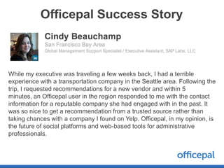Officepal Success Story



While my executive was traveling a few weeks back, I had a terrible
experience with a transportation company in the Seattle area. Following the
trip, I requested recommendations for a new vendor and within 5
minutes, an Officepal user in the region responded to me with the contact
information for a reputable company she had engaged with in the past. It
was so nice to get a recommendation from a trusted source rather than
taking chances with a company I found on Yelp. Officepal, in my opinion, is
the future of social platforms and web-based tools for administrative
professionals.
 