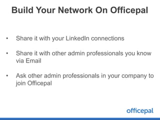 Build Your Network On Officepal


•    Share it with your LinkedIn connections

•    Share it with other admin professionals you know
     via Email

•    Ask other admin professionals in your company to
     join Officepal
 