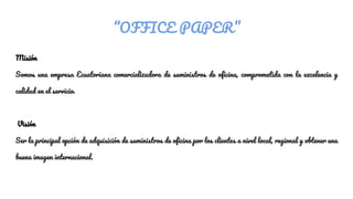 “OFFICE PAPER”
Misión
Somos una empresa Ecuatoriana comercializadora de suministros de oficina, comprometida con la excelencia y
calidad en el servicio.
Visión
Ser la principal opción de adquisición de suministros de oficina por los clientes a nivel local, regional y obtener una
buena imagen internacional.