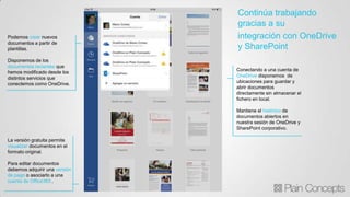 Podemos crear nuevos
documentos a partir de
plantillas.
Disponemos de los
documentos recientes que
hemos modificado desde los
distintos servicios que
conectemos como OneDrive.
La versión gratuita permite
visualizar documentos en el
formato original.
Para editar documentos
debemos adquirir una versión
de pago o asociarlo a una
cuenta de Office365 .
Conectando a una cuenta de
OneDrive disponemos de
ubicaciones para guardar y
abrir documentos
directamente sin almacenar el
fichero en local.
Mantiene el histórico de
documentos abiertos en
nuestra sesión de OneDrive y
SharePoint corporativo.
Continúa trabajando
gracias a su
integración con OneDrive
y SharePoint
 