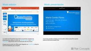 Modo edición Modo presentación
La versión de PowerPoint para iPad nos permite visualizar las
presentaciones desde un punto de vista de edición y en modo
diapositiva disponiendo de las animaciones del documento.
Al igual que la versión de Office está integrada con OneDrive y dispone
de funcionalidades para compartir.
Una de las grandes ventajas es la de poder realizar pequeños ajustes
sobre el documento desde iPad.
 