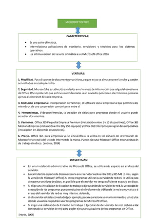 MICROSOFT OFFICE
CARACTERISTICAS:
 Es una suite ofimática.
 Interrelaciona aplicaciones de escritorio, servidores y servicios para los sistemas
operativos.
 -La última versión de la suite ofimática es el Microsoft office 2016
VENTAJAS:
1. Movilidad.Para disponerde documentosyarchivos,yaque estosse almacenanenlanube ypueden
ser editados en cualquier sitio.
2. Seguridad.Microsoftha establecidocandadosenel manejode informaciónquesalgadel ecosistema
de Office 365 impidiendoque archivosconfidencialesseanenviadosporcorreoelectrónicoapersonas
ajenas a la intranet de cada empresa.
3. Red social empresarial.Incorporaciónde Yammer, el software social empresarial que permite alos
miembros de una corporación comunicarse entre sí
4. Herramientas. Videoconferencias, la creación de sitios para proyectos donde el usuario puede
arrastrar documentos.
5. Versiones. Office 365 Pequeña Empresa Premium (instalaciónentre 1 y 10 dispositivos), Office 365
MedianaEmpresa(instalaciónentre10y250 equipos) yOffice 365Enterprise paragrandescorporativos
(instalación en 250 o más dispositivos).
6. Precio. Office 365 para empresas ya se encuentra a la venta en los canales de distribución de
Microsoft y a travésdel sitiode Internetde la marca, Puede ejecutarMicrosoftOffice enuna estación
de trabajo sin disco. (andrea, 2014)
DESVENTAJAS:
 En una instalación administrativa de Microsoft Office, se utiliza más espacio en el disco del
servidor.
 La cantidadde espaciode disconecesariaenelservidoroscilaentre 100y325 MB (omás,según
la versiónde MicrosoftOffice).Si otrosprogramasutilizansuservidorde redosi loutilizapara
almacenararchivosde datos,esposible que el servidor no tenga suficiente espacio en disco.
 Si elige unainstalaciónde Estaciónde trabajooEjecutardesde servidorde red,lavelocidadde
ejecuciónde losprogramas puede reducirse si el volumende tráficode la red es muy altoo si
el uso del servidor de red es muy intenso. Además,
 si el servidorestádesconectado(porejemplo,parareparacionesomantenimiento),ustedylos
demás usuarios no podrán usar los programas de Microsoft Office.
 Si elige una instalación de Estación de trabajo o Ejecutar desde servidor de red, deberá estar
conectado al servidor de red para poder ejecutar cualquiera de los programas de Office.
(reyes, 2008)
 