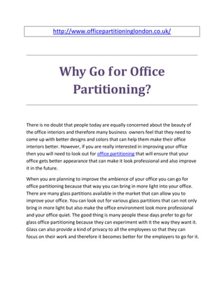 http://www.officepartitioninglondon.co.uk/




               Why Go for Office
                Partitioning?

There is no doubt that people today are equally concerned about the beauty of
the office interiors and therefore many business owners feel that they need to
come up with better designs and colors that can help them make their office
interiors better. However, if you are really interested in improving your office
then you will need to look out for office partitioning that will ensure that your
office gets better appearance that can make it look professional and also improve
it in the future.

When you are planning to improve the ambience of your office you can go for
office partitioning because that way you can bring in more light into your office.
There are many glass partitions available in the market that can allow you to
improve your office. You can look out for various glass partitions that can not only
bring in more light but also make the office environment look more professional
and your office quiet. The good thing is many people these days prefer to go for
glass office partitioning because they can experiment with it the way they want it.
Glass can also provide a kind of privacy to all the employees so that they can
focus on their work and therefore it becomes better for the employers to go for it.
 