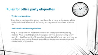 Rules for office party etiquettes
• Try to reach on time.
Being late to parties might annoy your boss. Be present at the v...