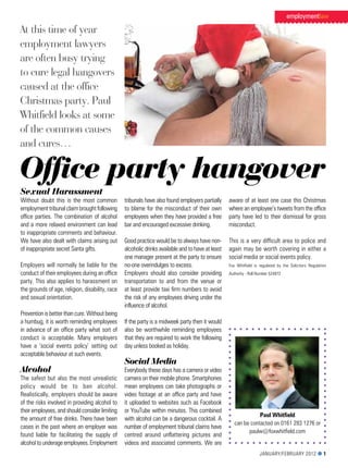 employmentlaw

At this time of year
employment lawyers
are often busy trying
to cure legal hangovers
caused at the office
Christmas party. Paul
Whitfield looks at some
of the common causes
and cures…

Office party hangover
Sexual Harassment
Without doubt this is the most common            tribunals have also found employers partially     aware of at least one case this Christmas
employment tribunal claim brought following      to blame for the misconduct of their own          where an employee’s tweets from the office
office parties. The combination of alcohol       employees when they have provided a free          party have led to their dismissal for gross
and a more relaxed environment can lead          bar and encouraged excessive drinking.            misconduct.
to inappropriate comments and behaviour.
We have also dealt with claims arising out       Good practice would be to always have non-        This is a very difficult area to police and
of inappropriate secret Santa gifts.             alcoholic drinks available and to have at least   again may be worth covering in either a
                                                 one manager present at the party to ensure        social media or social events policy.
employers will normally be liable for the        no-one overindulges to excess.                    Fox Whitfield is regulated by the Solicitors regulation
conduct of their employees during an office      employers should also consider providing          authority - roll number 524972
party. This also applies to harassment on        transportation to and from the venue or
the grounds of age, religion, disability, race   at least provide taxi firm numbers to avoid
and sexual orientation.                          the risk of any employees driving under the
                                                 influence of alcohol.
Prevention is better than cure. Without being
a humbug, it is worth reminding employees        If the party is a midweek party then it would
in advance of an office party what sort of       also be worthwhile reminding employees
conduct is acceptable. Many employers            that they are required to work the following
have a ‘social events policy’ setting out        day unless booked as holiday.
acceptable behaviour at such events.
                                                 Social Media
Alcohol                                          everybody these days has a camera or video
The safest but also the most unrealistic         camera on their mobile phone. Smartphones
policy would be to ban alcohol.                  mean employees can take photographs or
realistically, employers should be aware         video footage at an office party and have
of the risks involved in providing alcohol to    it uploaded to websites such as Facebook
their employees, and should consider limiting    or youTube within minutes. This combined
                                                                                                                 Paul Whitfield
the amount of free drinks. There have been       with alcohol can be a dangerous cocktail. a
                                                                                                      can be contacted on 0161 283 1276 or
cases in the past where an employer was          number of employment tribunal claims have
                                                                                                            paulw@foxwhitfield.com
found liable for facilitating the supply of      centred around unflattering pictures and
alcohol to underage employees. employment        videos and associated comments. We are
                                                                                                                    January/February 2012 l 1
 