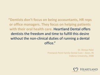 “Dentists don’t focus on being accountants, HR reps
or office managers. They focus on helping patients
with their oral health care. Heartland Dental offers
dentists the freedom and time to fulfill this desire
without the non-clinical duties of running a dental
office.”
Dr. Shreya Patel
Prestwick Point Family Dental Care – Avon, IN
Indiana University, 2008