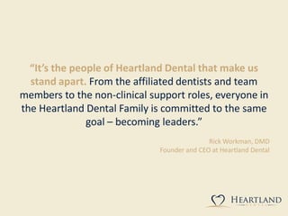 “It’s the people of Heartland Dental that make us
stand apart. From the affiliated dentists and team
members to the non-clinical support roles, everyone in
the Heartland Dental Family is committed to the same
goal – becoming leaders.”
Rick Workman, DMD
Founder and CEO at Heartland Dental