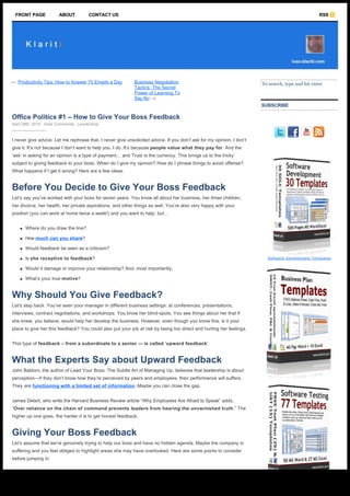 FRONT PAGE             ABOUT          CONTACT US                                                                                                 RSS




  ← Productivity Tips: How to Answer 70 Emails a Day              Business Negotiation                                   To search, type and hit enter
                                                                  Tactics: The Secret
                                                                  Power of Learning To
                                                                  Say No →
                                                                                                                         SUBSCRIBE

  Office Politics #1 – How to Give Your Boss Feedback                                                                     
  April 28th, 2010 ∙ View Comments ∙ Leadership

                                                                                                                                            
  I never give advice. Let me rephrase that. I never give unsolicited advice. If you don’t ask for my opinion, I don’t
  give it. It’s not because I don’t want to help you. I do. It’s because people value what they pay for. And the
  ‘ask’ in asking for an opinion is a type of payment… and Trust is the currency. This brings us to the tricky
  subject to giving feedback to your boss. When do I give my opinion? How do I phrase things to avoid offense?
  What happens if I get it wrong? Here are a few ideas.


  Before You Decide to Give Your Boss Feedback
  Let’s say you’ve worked with your boss for seven years. You know all about her business, her three children,
  her divorce, her health, her private aspirations, and other things as well. You’re also very happy with your
  position (you can work at home twice a week!) and you want to help, but…


      n   Where do you draw the line?

      n   How much can you share?

      n   Would feedback be seen as a criticism?

      n   Is she receptive to feedback?                                                                                      Software Development Templates


      n   Would it damage or improve your relationship? And, most importantly,

      n   What’s your true motive?


  Why Should You Give Feedback?
  Let’s step back. You’ve seen your manager in different business settings: at conferences, presentations,
  interviews, contract negotiations, and workshops. You know her blind-spots. You see things about her that if
  she knew, you believe, would help her develop the business. However, even though you know this, is it your
  place to give her this feedback? You could also put your job at risk by being too direct and hurting her feelings.


  This type of feedback – from a subordinate to a senior — is called ‘upward feedback’.


  What the Experts Say about Upward Feedback
  John Baldoni, the author of Lead Your Boss: The Subtle Art of Managing Up, believes that leadership is about
  perception—if they don’t know how they’re perceived by peers and employees, their performance will suffers.
  They are functioning with a limited set of information. Maybe you can close the gap.


  James Detert, who write the Harvard Business Review article “Why Employees Are Afraid to Speak” adds,
  “Over reliance on the chain of command prevents leaders from hearing the unvarnished truth.” The
  higher up one goes, the harder it is to get honest feedback.


  Giving Your Boss Feedback
  Let’s assume that we’re genuinely trying to help our boss and have no hidden agenda. Maybe the company is
  suffering and you feel obliged to highlight areas she may have overlooked. Here are some points to consider
  before jumping in:



http://ivan.klariti.com/leadership/office-politics-how-to-give-your-boss-feedback/3412/                                                                  Page 1 / 8
 