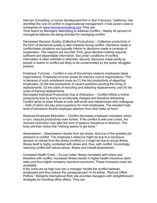 Herman Consulting, a human development firm in San Francisco, California, has
identified the cost of conflict in organizational management. It lists seven costs to
companies on www.hermanconsulting.com They are:
Time Spent by Managers Attempting to Address Conflict – Nearly 45 percent of
managerial salaries are being diverted for managing conflict.

Decreased Decision Quality (Collective Productivity) – Collective productivity in
the form of decisional quality is also impaired during conflict. Decisions made in
conflict-laden situations are typically inferior to decisions made in contexts of
cooperation. The reasons are two-fold. First, good decision-making requires
sufficient and dependable information. But under conditions of conflict,
information is often withheld or distorted. Second, decisions made jointly by
people or teams in conflict are likely to be contaminated by the power struggles
present.

Employee Turnover – Conflict is one of the primary reasons employees leave
organizations. Employee turnover poses an onerous cost to organizations. This
is because of such constituent costs as (1) the lost productivity of departing
employees; (2) the lost productivity of vacant positions pending the hiring of
replacements; (3) the costs of recruiting and selecting replacements; and (4) the
costs of training replacements.
Decreased Individual Productivity Due to Distraction – Conflict inflicts a further
productivity loss by being so emotionally charged and therefore distracting.
Conflict tends to pose threats to both self-worth and relationships with colleagues
– both of which are key preoccupations for most employees. The resultant high
level of distraction diverts employee attention from their tasks at hand.

Reduced Employee Motivation – Conflict decreases employee motivation which,
in turn, reduces productivity even further. If the conflict is with one’s boss, the
reduced motivation may take the form of passive resistance to direction. The
boss will then notice that "nothing seems to get done."

Absenteeism – Absenteeism results from job stress. And one of the greatest job
stressors is conflict. The employee’s absence might be due to a conscious
decision to retreat from the stress (conflict) or it might be due to actual illness.
Illness itself is highly correlated with stress and, thus, with conflict. Accordingly,
reducing conflict will reduce stress, illness and overall absenteeism.

Increased Health Costs – As just noted, illness correlates with stress and
therefore with conflict. Increased illness results in higher health insurance claim
rates and thus higher company insurance premiums. These increased costs are
avoidable.
If the costs are so high how can a manager handle the conflict between
employees and thus reduce the consequences? In its article, “Reduce Office
Politics,” Webgrrls International Web site provides managers with straightforward
strategies for handling office affairs. They are:
 
