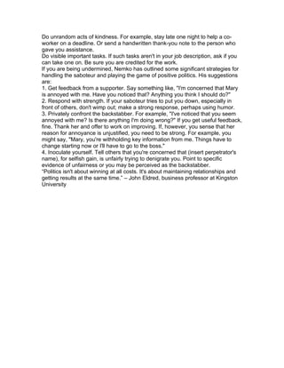 Do unrandom acts of kindness. For example, stay late one night to help a co-
worker on a deadline. Or send a handwritten thank-you note to the person who
gave you assistance.
Do visible important tasks. If such tasks aren't in your job description, ask if you
can take one on. Be sure you are credited for the work.
If you are being undermined, Nemko has outlined some significant strategies for
handling the saboteur and playing the game of positive politics. His suggestions
are:
1. Get feedback from a supporter. Say something like, "I'm concerned that Mary
is annoyed with me. Have you noticed that? Anything you think I should do?"
2. Respond with strength. If your saboteur tries to put you down, especially in
front of others, don't wimp out; make a strong response, perhaps using humor.
3. Privately confront the backstabber. For example, "I've noticed that you seem
annoyed with me? Is there anything I'm doing wrong?" If you get useful feedback,
fine. Thank her and offer to work on improving. If, however, you sense that her
reason for annoyance is unjustified, you need to be strong. For example, you
might say, "Mary, you're withholding key information from me. Things have to
change starting now or I'll have to go to the boss."
4. Inoculate yourself. Tell others that you're concerned that (insert perpetrator's
name), for selfish gain, is unfairly trying to denigrate you. Point to specific
evidence of unfairness or you may be perceived as the backstabber.
“Politics isn't about winning at all costs. It's about maintaining relationships and
getting results at the same time.” – John Eldred, business professor at Kingston
University
 