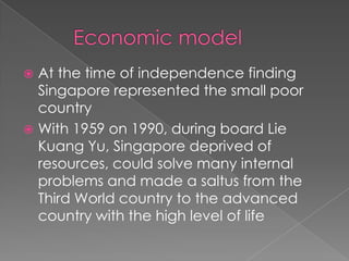 At the time of independence finding
Singapore represented the small poor
country
 With 1959 on 1990, during board Lie
Kuang Yu, Singapore deprived of
resources, could solve many internal
problems and made a saltus from the
Third World country to the advanced
country with the high level of life


 
