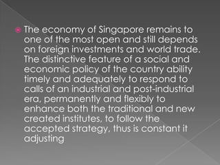 

The economy of Singapore remains to
one of the most open and still depends
on foreign investments and world trade.
The distinctive feature of a social and
economic policy of the country ability
timely and adequately to respond to
calls of an industrial and post-industrial
era, permanently and flexibly to
enhance both the traditional and new
created institutes, to follow the
accepted strategy, thus is constant it
adjusting

 