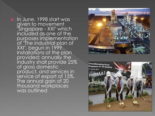 

In June, 1998 start was
given to movement
"Singapore - XXI" which
included as one of the
purposes implementation
of "The industrial plan of
XXI", begun in 1999.
Installations of the plan
provided: annually the
industry shall provide 25%
of gross domestic
product, and services in
service of export of 15%.
The annual gain of 20
thousand workplaces
was outlined

 