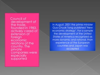Council of
development of
the trade,
founded in 1983,
actively cared of
extension of
foreign
economic
relations of the
country. The
private
companies were
especially
supported

In August, 2001 the prime minister
Guo Chuok Tong published "New
economic strategy". For a sample
the development of the United
States of America recognized as
more dynamic and rational, than
experience of the European
countries and Japan was
accepted

 