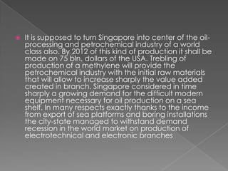 

It is supposed to turn Singapore into center of the oilprocessing and petrochemical industry of a world
class also. By 2012 of this kind of production it shall be
made on 75 bln. dollars of the USA. Trebling of
production of a methylene will provide the
petrochemical industry with the initial raw materials
that will allow to increase sharply the value added
created in branch. Singapore considered in time
sharply a growing demand for the difficult modern
equipment necessary for oil production on a sea
shelf. In many respects exactly thanks to the income
from export of sea platforms and boring installations
the city-state managed to withstand demand
recession in the world market on production of
electrotechnical and electronic branches

 