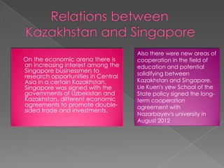 On the economic arena there is
an increasing interest among the
Singapore businessmen to
research opportunities in Central
Asia in a certain Kazakhstan.
Singapore was signed with the
governments of Uzbekistan and
Kazakhstan, different economic
agreements to promote doublesided trade and investments.

Also there were new areas of
cooperation in the field of
education and potential
solidifying between
Kazakhstan and Singapore.
Lie Kuen's yew School of the
State policy signed the longterm cooperation
agreement with
Nazarbayev's university in
August 2012

 