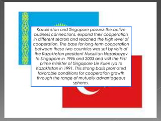 Kazakhstan and Singapore possess the active
business connections, expand their cooperation
in different sectors and reached the high level of
cooperation. The base for long-term cooperation
between these two countries was set by visits of
the Kazakhstan president Nursultan Nazarbayev
to Singapore in 1996 and 2003 and visit the First
prime minister of Singapore Lie Kuen Iya to
Kazakhstan in 1991. This strong basis promoted
favorable conditions for cooperation growth
through the range of mutually advantageous
spheres.

 
