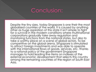 Despite the tiny sizes, today Singapore is one their the most
globalized countries of the world. It is caused by anything
other as huge aspiration of this state it isn't simple to fight
for a survival in the modern conditions where multinational
corporations gradually take away regulation and
monitoring functions from the national states, but also to
take a worthy place on a scene of global actors. To be
competitive on the global arena, Singapore is stimulated
to attract foreign investments and was able to operate
with the international flows of goods, services, etc. Thanks
to a rational policy of the government Singapore
manages to hold leading line items on indexes of the
external economic development that selects this country
among the remaining countries of the region of South East
Asia.

 