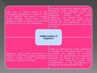 After day of official finding of the
sovereignty Singapore on August 9, 1965
to his politician the party of national
action (People’s Action Party - PAP)
headed. In 2006 on elections of PAP took
82 of 84 places in country parliament.

Economic growth and political stability of
Singapore were supported under the
direction of leading PAP party. Thus,
Singapore
doesn't
cope
neither
politicians, nor officials, being in a
meritocracy where the power comes
through skill and experience, and also
productivity and fidelity of the nation and
its policy.

Political system of
Singapore

Singapore, being under the direction of
People’s Action Party, possesses separate
political culture, namely: authoritative,
pragmatic, rational and legal.

There is a prevalence of the companies
controlled by the government, in local
economy. But, despite the powerful
situation, the government of Singapore
supports an image of the pure, free
country from corruption. Except that
disagreement in the management of
Singapore are the extremely rare.

 