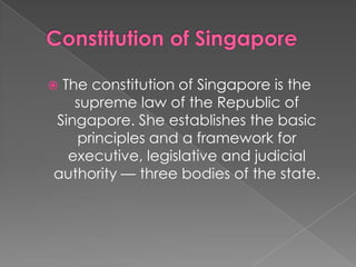 The constitution of Singapore is the
supreme law of the Republic of
Singapore. She establishes the basic
principles and a framework for
executive, legislative and judicial
authority — three bodies of the state.



 