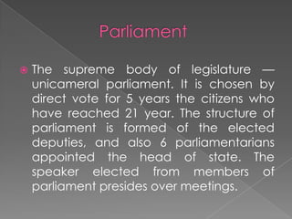 

The supreme body of legislature —
unicameral parliament. It is chosen by
direct vote for 5 years the citizens who
have reached 21 year. The structure of
parliament is formed of the elected
deputies, and also 6 parliamentarians
appointed the head of state. The
speaker elected from members of
parliament presides over meetings.

 
