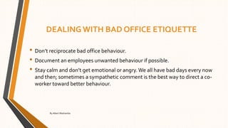 DEALING WITH BAD OFFICE ETIQUETTE
• Don’t reciprocate bad office behaviour.
• Document an employees unwanted behaviour if possible.
• Stay calm and don’t get emotional or angry. We all have bad days every now
and then; sometimes a sympathetic comment is the best way to direct a co-
worker toward better behaviour.
By Albert Mashamba
 