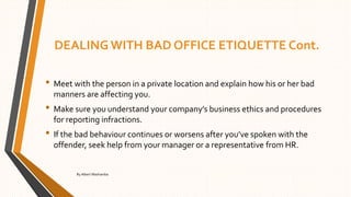 DEALING WITH BAD OFFICE ETIQUETTE Cont.
• Meet with the person in a private location and explain how his or her bad
manners are affecting you.
• Make sure you understand your company’s business ethics and procedures
for reporting infractions.
• If the bad behaviour continues or worsens after you’ve spoken with the
offender, seek help from your manager or a representative from HR.
By Albert Mashamba
 