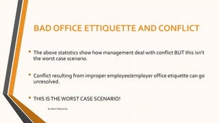 BAD OFFICE ETTIQUETTE AND CONFLICT
• The above statistics show how management deal with conflict BUT this isn’t
the worst case scenario.
• Conflict resulting from improper employee/employer office etiquette can go
unresolved.
• THIS ISTHEWORST CASE SCENARIO!
By Albert Mashamba
 