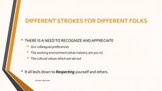 DIFFERENT STROKES FOR DIFFERENT FOLKS
• THERE IS A NEEDTO RECOGNIZE AND APPRECIATE
• Our colleagues preferences
• The working environment (what industry are you in)
• The cultural values which are set out
• It all boils down to Respecting yourself and others.
By Albert Mashamba
 