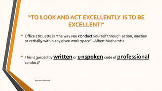“TO LOOK AND ACT EXCELLENTLY ISTO BE
EXCELLENT!”
• Office etiquette is “the way you conduct yourself through action, inaction
or verbally within any given work space” –Albert Mashamba
• This is guided by writtenor unspoken code of professional
conduct?
By Albert Mashamba
 