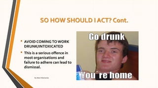SO HOW SHOULD I ACT? Cont.
• AVOID COMINGTO WORK
DRUNK/INTOXICATED
• This is a serious offence in
most organisations and
failure to adhere can lead to
dismissal.
By Albert Mashamba
 