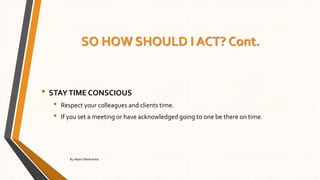 SO HOW SHOULD I ACT? Cont.
• STAYTIME CONSCIOUS
• Respect your colleagues and clients time.
• If you set a meeting or have acknowledged going to one be there on time.
By Albert Mashamba
 