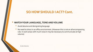 SO HOW SHOULD I ACT? Cont.
• WATCHYOUR LANGUAGE,TONE ANDVOLUME
• Avoid abusive and denigrating language
• No need to shout in an office environment. (However this is not an all encompassing
rule. In work areas with much noise it may be necessary to communicate at high
volume)
By Albert Mashamba
 