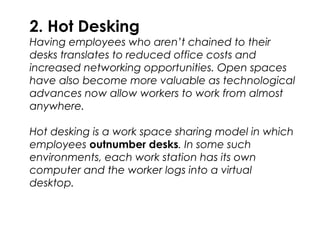 2. Hot Desking
Having employees who aren’t chained to their
desks translates to reduced office costs and
increased networking opportunities. Open spaces
have also become more valuable as technological
advances now allow workers to work from almost
anywhere.
Hot desking is a work space sharing model in which
employees outnumber desks. In some such
environments, each work station has its own
computer and the worker logs into a virtual
desktop.
 