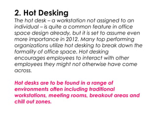 2. Hot Desking
The hot desk – a workstation not assigned to an
individual – is quite a common feature in office
space design already, but it is set to assume even
more importance in 2012. Many top performing
organizations utilize hot desking to break down the
formality of office space. Hot desking
encourages employees to interact with other
employees they might not otherwise have come
across.
Hot desks are to be found in a range of
environments often including traditional
workstations, meeting rooms, breakout areas and
chill out zones.
 