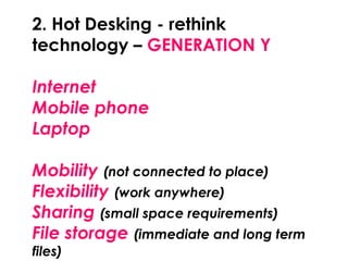 2. Hot Desking - rethink
technology – GENERATION Y
Internet
Mobile phone
Laptop
Mobility (not connected to place)
Flexibility (work anywhere)
Sharing (small space requirements)
File storage (immediate and long term
files)
 