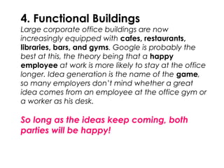 4. Functional Buildings
Large corporate office buildings are now
increasingly equipped with cafes, restaurants,
libraries, bars, and gyms. Google is probably the
best at this, the theory being that a happy
employee at work is more likely to stay at the office
longer. Idea generation is the name of the game,
so many employers don’t mind whether a great
idea comes from an employee at the office gym or
a worker as his desk.
So long as the ideas keep coming, both
parties will be happy!
 